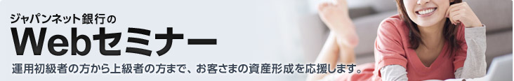 ジャパンネット銀行のWebセミナー 運用初級者の方から上級者の方まで、お客さまの資産形成を応援します。