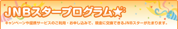 JNBスタープログラム キャンペーンや提携サービスのご利用・お申し込みで、現金に交換できるJNBスターがたまります。