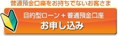 普通預金口座をお持ちでないお客さま 目的型ローン+普通預金口座 お申し込み