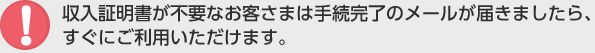 収入証明書が不要なお客さまは手続完了のメールが届きましたら、すぐにご利用いただけます。