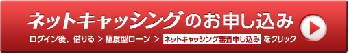 ネットキャッシングのお申し込み ログイン後、借りる > 極度型ローン > ネットキャッシング審査申し込みをクリック