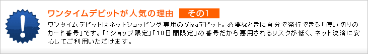 ワンタイムデビットが人気の理由 その1 ワンタイムデビットはネットショッピング専用のVisaデビット。 必要なときに自分で発行できる「使い切りのカード番号」です。 「1ショップ限定」「10日間限定」の番号だから悪用されるリスクが低く、ネット決済に安心してご利用いただけます。