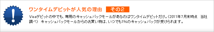 ワンタイムデビットが人気の理由 その2 Visaデビットの中でも、専用のキャッシュバックモールがあるのはワンタイムデビットだけ。(2011年7月末時点 当社調べ) キャッシュバックモールからのお買い物は、いつでも1%のキャッシュバックが受けられます。