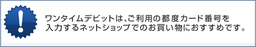ワンタイムデビットは、ご利用の都度カード番号を入力するネットショップでのお買い物におすすめです。