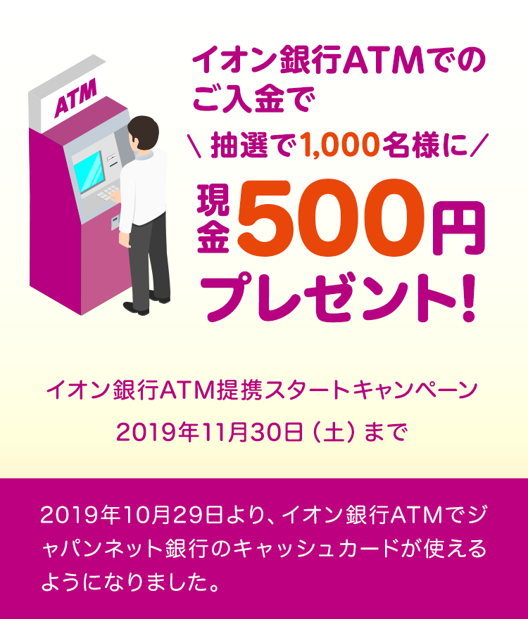 抽選で1,000名様にイオン銀行ATMでのご入金で現金500円プレゼント！　イオン銀行ATM提携スタートキャンペーン　2019年11月30日（土曜日）まで　2019年10月29日より、イオン銀行ATMでジャパンネット銀行のキャッシュカードが使えるようになりました。