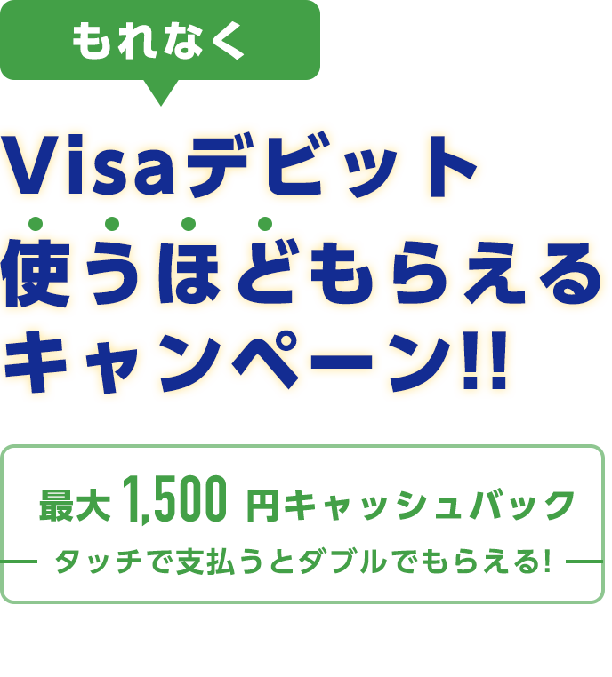 もれなく　Visaデビット使うほどもらえるキャンペーン!!　最大1,500円キャッシュバック　タッチで支払うとダブルでもらえる！　2019年3月15日（金曜日）から2019年6月30日（日曜日）まで