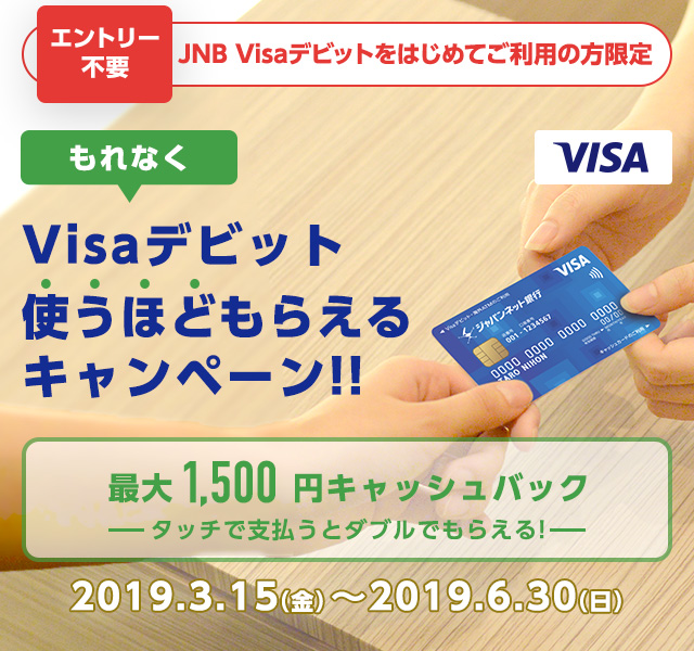 VISA　エントリー不要　JNB Visaデビットをはじめてご利用の方限定　もれなく　Visaデビット使うほどもらえるキャンペーン!!　最大1,500円キャッシュバック　タッチで支払うとダブルでもらえる！　2019年3月15日（金曜日）から2019年6月30日（日曜日）まで