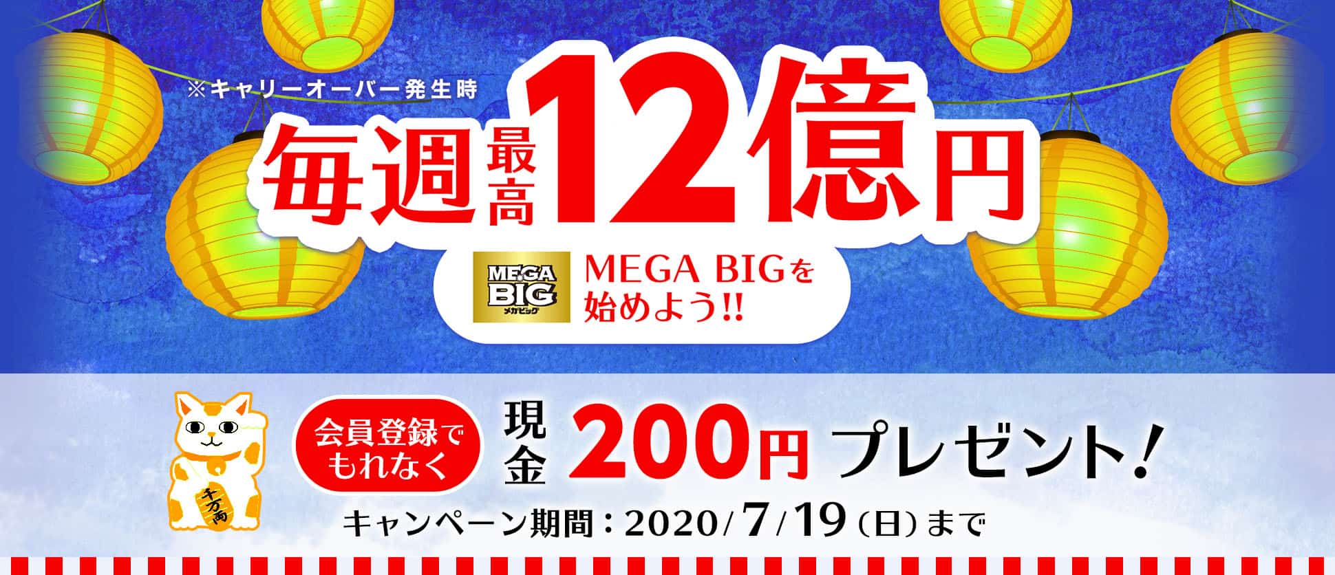 毎週最高12億円　※キャリーオーバー発生時　MEGA BIGを始めよう!!　会員登録でもれなく　現金200円プレゼント！　キャンペーン期間　2020年7月19日（日曜日）まで
