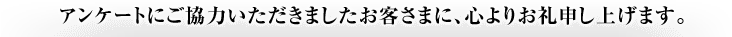 アンケートにご協力いただきましたお客さまに、心よりお礼申し上げます。