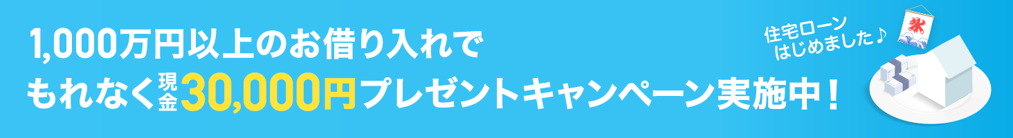 1,000万円以上のお借り入れでもれなく現金30,000円プレゼントキャンペーン実施中! 住宅ローンはじめました