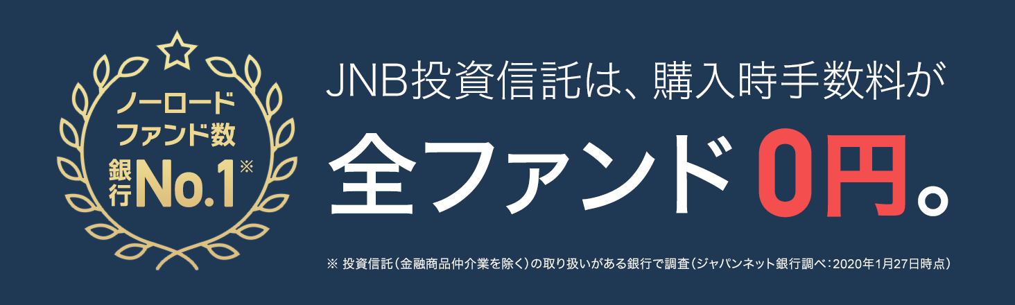 ノーロードファンド数銀行No.1　JNB投資信託は、購入手数料が全ファンド0円。　※投資信託（金融商品仲介業を除く）の取り扱いがある銀行で調査（ジャパンネット銀行調べ：2020年1月27日時点）