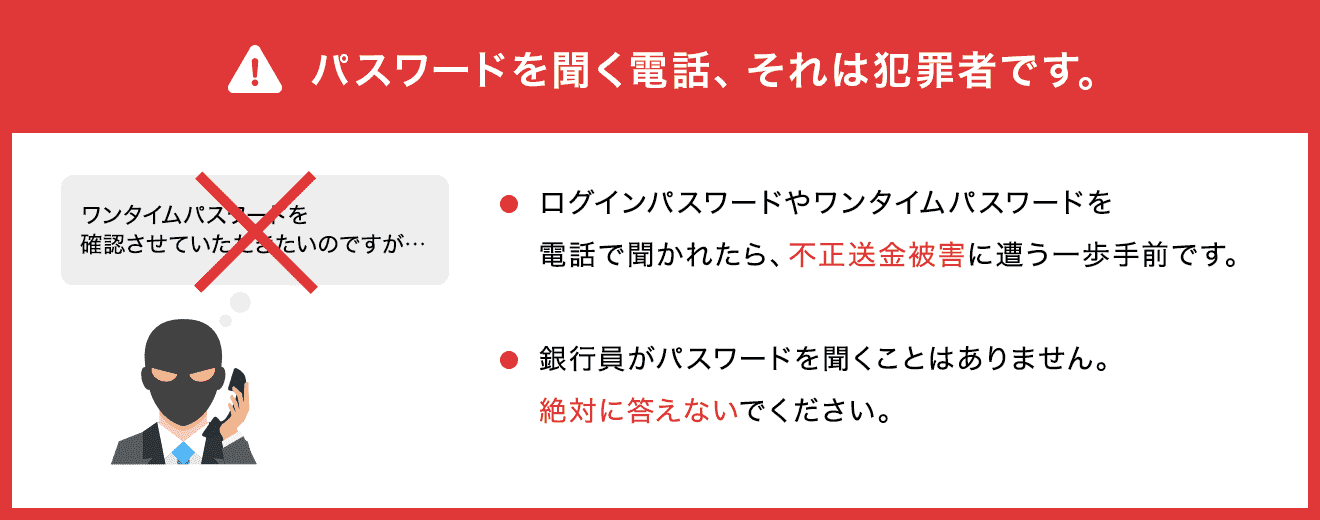 パスワードを聞く電話、それは犯罪者です! ログインパスワードやワンタイムパスワードを電話で聞かれたら、不正送金被害に遭う一歩手前です! 銀行員がパスワードを聞くことはありません。絶対に答えないでください。